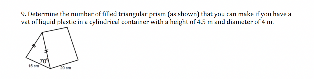 9. Determine the number of filled triangular prism (as shown) that you can make if you have a
vat of liquid plastic in a cylindrical container with a height of 4.5 m and diameter of 4 m.
15 cm
70%
20 cm