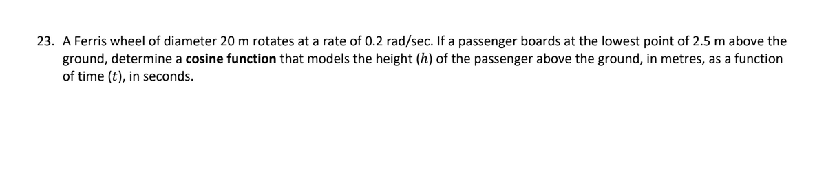 23. A Ferris wheel of diameter 20 m rotates at a rate of 0.2 rad/sec. If a passenger boards at the lowest point of 2.5 m above the
ground, determine a cosine function that models the height (h) of the passenger above the ground, in metres, as a function
of time (t), in seconds.