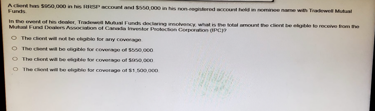 A client has $950,000 in his RRSP account and $550,000 in his non-registered account held in nominee name with Tradewell Mutual
Funds.
In the event of his dealer, Tradewell Mutual Funds declaring insolvency, what is the total amount the client be eligible to receive from the
Mutual Fund Dealers Association of Canada Investor Protection Corporation (IPC)?
O The client will not be eligible for any coverage.
O The client will be eligible for coverage of $550,000.
O The client will be eligible for coverage of $950,000.
The client will be eligible for coverage of $1,500,000
