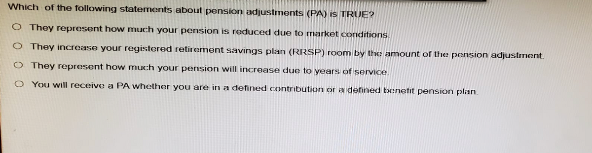 Which of the following statements about pension adjustments (PA) is TRUE?
O They represent how much your pension is reduced due to market conditions.
O They increase your registered retirement savings plan (RRSP) room by the amount of the pension adjustment.
O They represent how much your pension will increase due to years of service.
You will receive a PA whether you are in a defined contribution or a defined benefit pension plan.