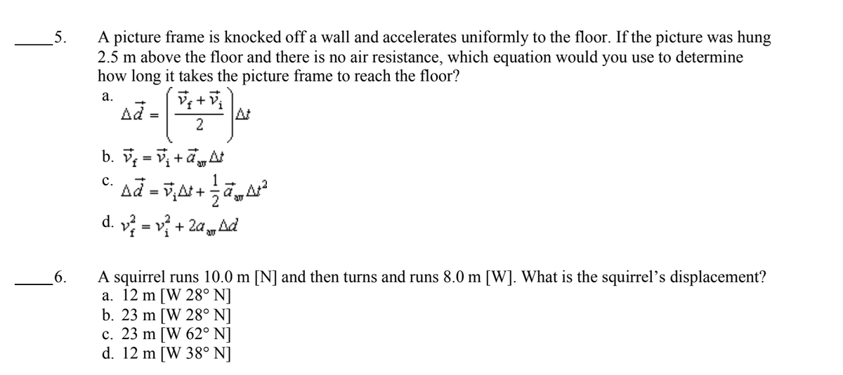 5.
6.
A picture frame is knocked off a wall and accelerates uniformly to the floor. If the picture was hung
2.5 m above the floor and there is no air resistance, which equation would you use to determine
how long it takes the picture frame to reach the floor?
a.
Vf+Vj
2
=
b. V=V₁ +At
C.
c. að =ñ‚µ+ —ā„A²
d. v²=v² + 2a Ad
A squirrel runs 10.0 m [N] and then turns and runs 8.0 m [W]. What is the squirrel's displacement?
a. 12 m [W 28° N]
b. 23 m [W 28° N]
c. 23 m [W 62° N]
d. 12 m [W 38° N]