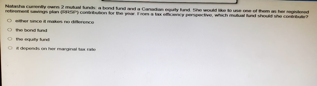 Natasha currently owns 2 mutual funds: a bond fund and a Canadian equity fund. She would like to use one of them as her registered
retirement savings plan (RRSP) contribution for the year. From a tax efficiency perspective, which mutual fund should she contribute?
O either since it makes no difference
O the bond fund
O the equity fund
O it depends on her marginal tax rate
