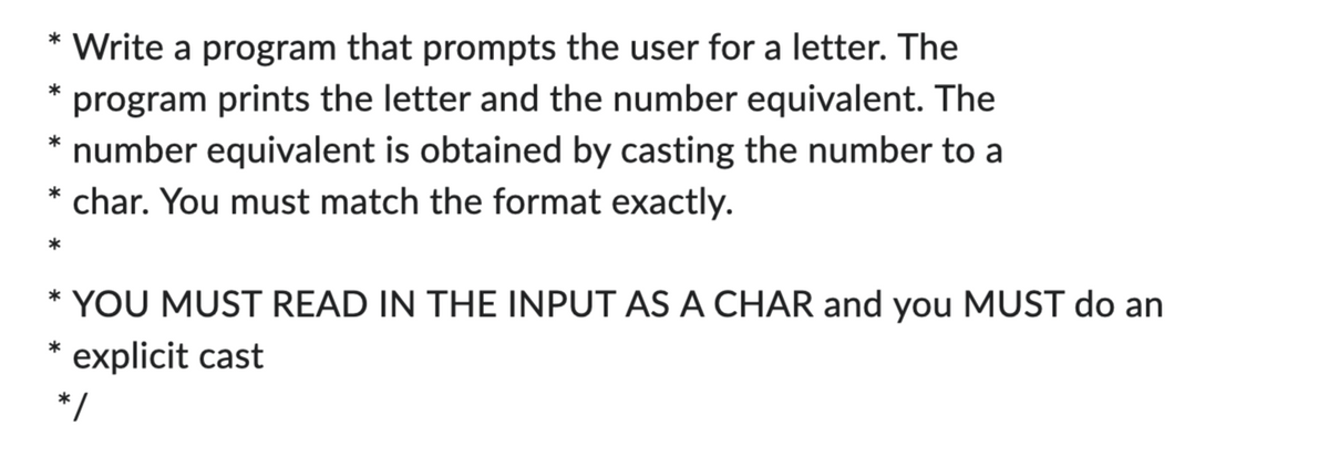 Write a program that prompts the user for a letter. The
program prints the letter and the number equivalent. The
* number equivalent is obtained by casting the number to a
* char. You must match the format exactly.
*
*
*
* YOU MUST READ IN THE INPUT AS A CHAR and you MUST do an
explicit cast
*
*/