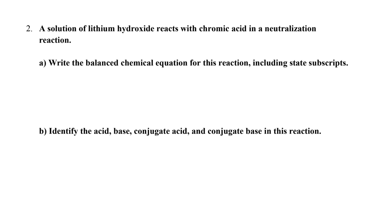 2. A solution of lithium hydroxide reacts with chromic acid in a neutralization
reaction.
a) Write the balanced chemical equation for this reaction, including state subscripts.
b) Identify the acid, base, conjugate acid, and conjugate base in this reaction.