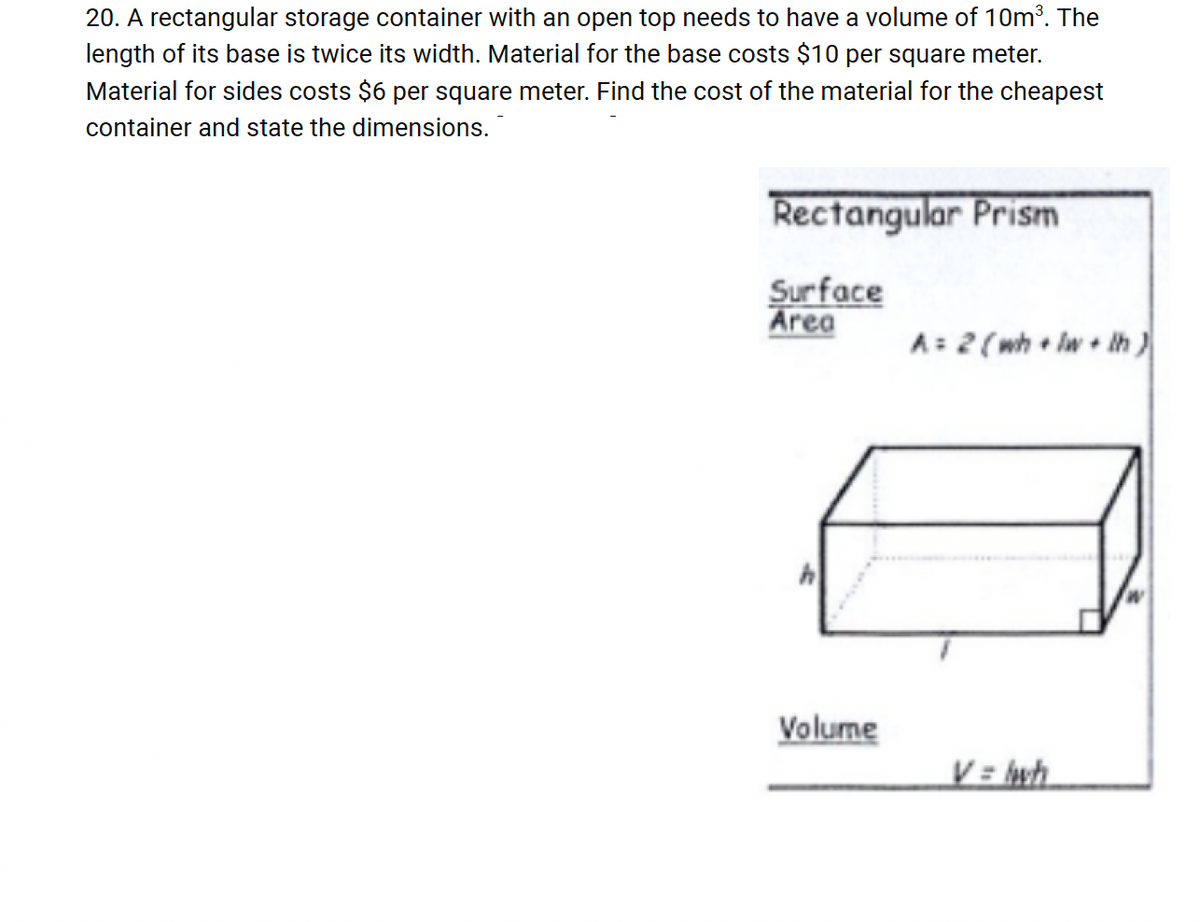 20. A rectangular storage container with an open top needs to have a volume of 10m³. The
length of its base is twice its width. Material for the base costs $10 per square meter.
Material for sides costs $6 per square meter. Find the cost of the material for the cheapest
container and state the dimensions.
Rectangular Prism
Surface
Area
A=2(wh lw+lh)
Volume
V=wh