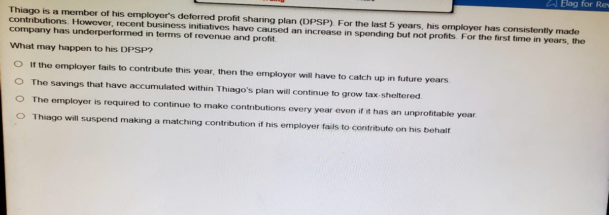 Elag for Re
Thiago is a member of his employer's deferred profit sharing plan (DPSP). For the last 5 years, his employer has consistently made
contributions. However, recent business initiatives have caused an increase in spending but not profits. For the first time in years, the
company has underperformed in terms of revenue and profit.
What may happen to his DPSP?
If the employer fails to contribute this year, then the employer will have to catch up in future years.
O The savings that have accumulated within Thiago's plan will continue to grow tax-sheltered.
O The employer is required to continue to make contributions every year even if it has an unprofitable year.
Thiago will suspend making a matching contribution if his employer fails to contribute on his behalf.