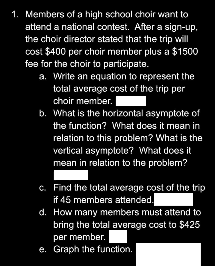 1. Members of a high school choir want to
attend a national contest. After a sign-up,
the choir director stated that the trip will
cost $400 per choir member plus a $1500
fee for the choir to participate.
a. Write an equation to represent the
total average cost of the trip per
choir member.
b. What is the horizontal asymptote of
the function? What does it mean in
relation to this problem? What is the
vertical asymptote? What does it
mean in relation to the problem?
c.
Find the total average cost of the trip
if 45 members attended.
d. How many members must attend to
bring the total average cost to $425
per member.
e. Graph the function.