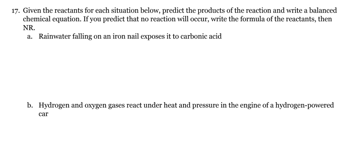 17. Given the reactants for each situation below, predict the products of the reaction and write a balanced
chemical equation. If you predict that no reaction will occur, write the formula of the reactants, then
NR.
a. Rainwater falling on an iron nail exposes it to carbonic acid
b. Hydrogen and oxygen gases react under heat and pressure in the engine of a hydrogen-powered
car