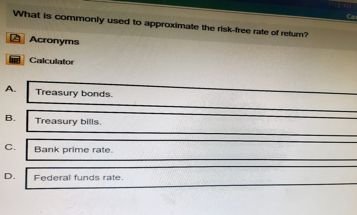 What is commonly used to approximate the risk-free rate of return?
Acronyms
Calculator
A.
Treasury bonds.
B.
Treasury bills.
C.
Bank prime rate.
D.
Federal funds rate.
Progress O
Ca
