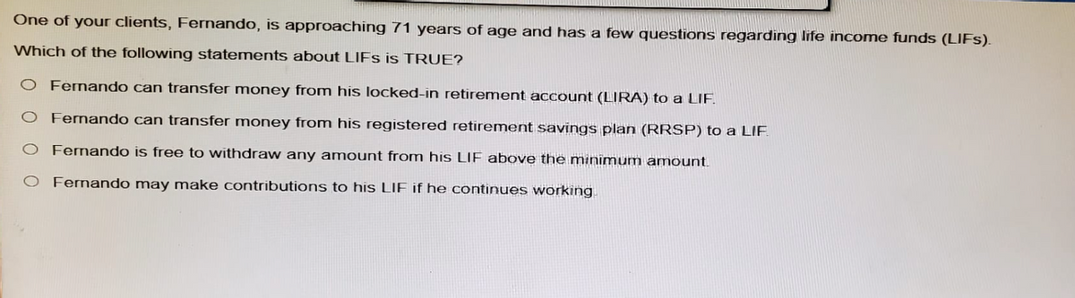 One of your clients, Fernando, is approaching 71 years of age and has a few questions regarding life income funds (LIFS).
Which of the following statements about LIFS is TRUE?
O Fernando can transfer money from his locked-in retirement account (LIRA) to a LIF
O Fernando can transfer money from his registered retirement savings plan (RRSP) to a LIF
○ Fernando is free to withdraw any amount from his LIF above the minimum amount.
O Fernando may make contributions to his LIF if he continues working.