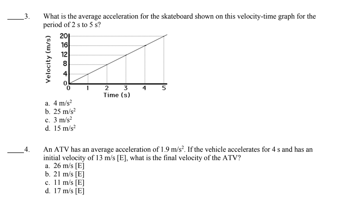 L
3. What is the average acceleration for the skateboard shown on this velocity-time graph for the
period of 2 s to 5 s?
4.
Velocity (m/s)
201
16
12
A ∞
a. 4 m/s²
b. 25 m/s²
c. 3 m/s²
d. 15 m/s²
2
3
Time (s)
a. 26 m/s [E]
b. 21 m/s [E]
c. 11 m/s [E]
d. 17 m/s [E]
4
5
An ATV has an average acceleration of 1.9 m/s². If the vehicle accelerates for 4 s and has an
initial velocity of 13 m/s [E], what is the final velocity of the ATV?