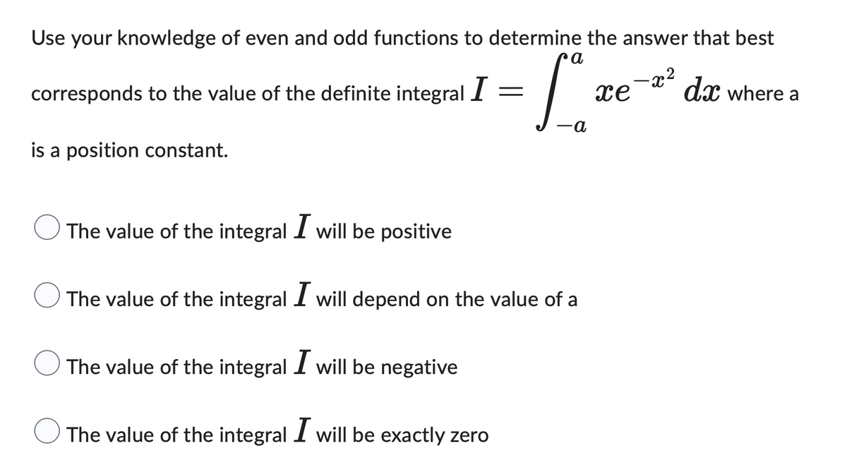 Use your knowledge of even and odd functions to determine the answer that best
a
-x²
= 1².
a
corresponds to the value of the definite integral I
is a position constant.
The value of the integral I will be positive
The value of the integral I will depend on the value of a
The value of the integral I will be negative
The value of the integral I will be exactly zero
xe dx where a