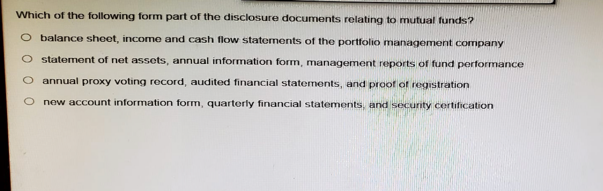 Which of the following form part of the disclosure documents relating to mutual funds?
O balance sheet, income and cash flow statements of the portfolio management company
○ statement of net assets, annual information form, management reports of fund performance
O annual proxy voting record, audited financial statements, and proof of registration
new account information form, quarterly financial statements, and security certification
