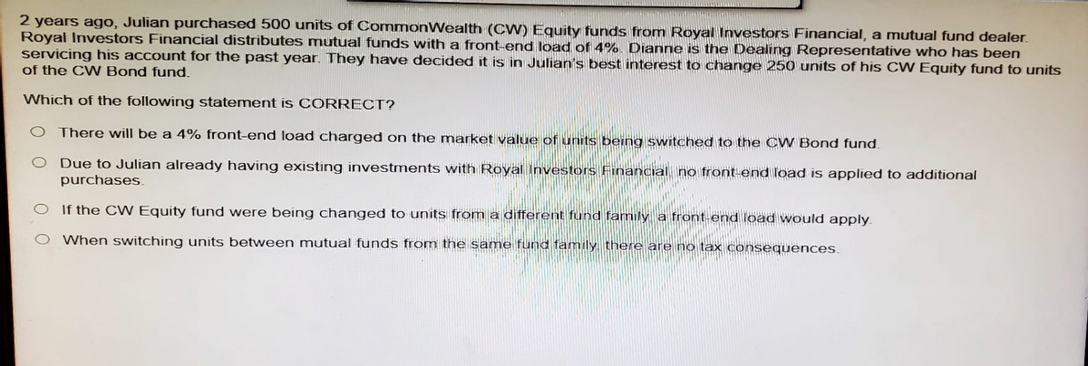 2 years ago, Julian purchased 500 units of CommonWealth (CW) Equity funds from Royal Investors Financial, a mutual fund dealer.
Royal Investors Financial distributes mutual funds with a front-end load of 4%. Dianne is the Dealing Representative who has been
servicing his account for the past year. They have decided it is in Julian's best interest to change 250 units of his CW Equity fund to units
of the CW Bond fund.
Which of the following statement is CORRECT?
There will be a 4% front-end load charged on the market value of units being switched to the CW Bond fund.
O Due to Julian already having existing investments with Royal Investors Financial no front end load is applied to additional
purchases.
If the CW Equity fund were being changed to units from a different fund family a front end load would apply.
When switching units between mutual funds from the same fund family, there are no tax consequences.