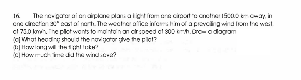 16. The navigator of an airplane plans a flight from one airport to another 1500.0 km away, in
one direction 30° east of north. The weather office informs him of a prevailing wind from the west,
of 75.0 km/h. The pilot wants to maintain an air speed of 300 km/h. Draw a diagram
(a] What heading should the navigator give the pilot?
(b] How long will the flight take?
(c) How much time did the wind save?