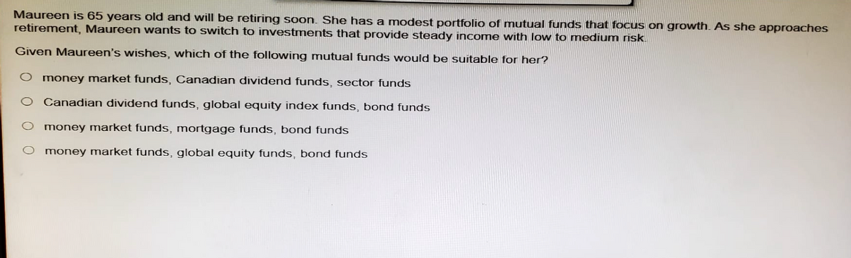 Maureen is 65 years old and will be retiring soon. She has a modest portfolio of mutual funds that focus on growth. As she approaches
retirement, Maureen wants to switch to investments that provide steady income with low to medium risk
Given Maureen's wishes, which of the following mutual funds would be suitable for her?
money market funds, Canadian dividend funds, sector funds
Canadian dividend funds, global equity index funds, bond funds
money market funds, mortgage funds, bond funds
money market funds, global equity funds, bond funds