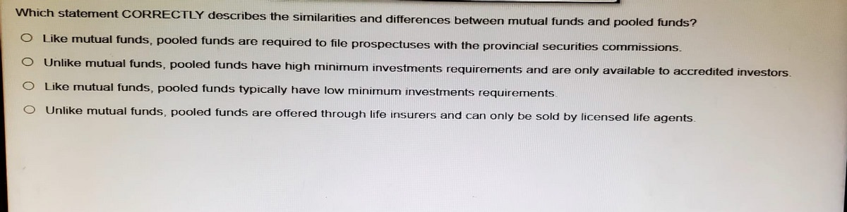 Which statement CORRECTLY describes the similarities and differences between mutual funds and pooled funds?
O Like mutual funds, pooled funds are required to file prospectuses with the provincial securities commissions.
O Unlike mutual funds, pooled funds have high minimum investments requirements and are only available to accredited investors.
O Like mutual funds, pooled funds typically have low minimum investments requirements.
O Unlike mutual funds, pooled funds are offered through life insurers and can only be sold by licensed life agents.