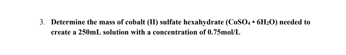 3. Determine the mass of cobalt (II) sulfate hexahydrate (CoSO4 • 6H₂O) needed to
create a 250mL solution with a concentration of 0.75mol/L