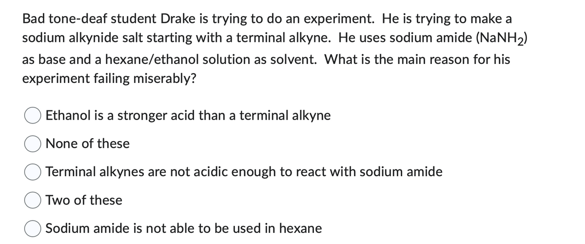 Bad tone-deaf student Drake is trying to do an experiment. He is trying to make a
sodium alkynide salt starting with a terminal alkyne. He uses sodium amide (NaNH₂)
as base and a hexane/ethanol solution as solvent. What is the main reason for his
experiment failing miserably?
Ethanol is a stronger acid than a terminal alkyne
None of these
Terminal alkynes are not acidic enough to react with sodium amide
Two of these
Sodium amide is not able to be used in hexane