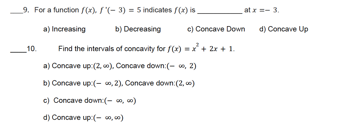 9. For a function f(x), f'(- 3)
= 5 indicates f(x) is
at x = 3.
a) Increasing
b) Decreasing
c) Concave Down
d) Concave Up
10.
=x+2x+1.
Find the intervals of concavity for f(x)
a) Concave up: (2,∞), Concave down: (- ∞, 2)
b) Concave up: (- ∞, 2), Concave down:(2,∞)
c) Concave down: (- ∞, ∞)
d) Concave up: (- ∞, ∞)