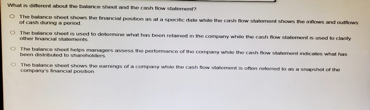 What is different about the balance sheet and the cash flow statement?
O The balance sheet shows the financial position as at a specific date while the cash flow statement shows the inflows and outflows
of cash during a period.
O The balance sheet is used to determine what has been retained in the company while the cash flow statement is used to clarify
other financial statements.
The balance sheet helps managers assess the performance of the company while the cash flow statement indicates what has
been distributed to shareholders.
The balance sheet shows the earnings of a company while the cash flow statement is often referred to as a snapshot of the
company's financial position.