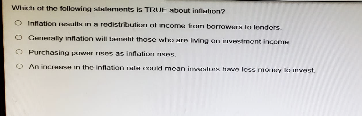 Which of the following statements is TRUE about inflation?
O Inflation results in a redistribution of income from borrowers to lenders.
O Generally inflation will benefit those who are living on investment income.
O Purchasing power rises as inflation rises.
O An increase in the inflation rate could mean investors have less money to invest
