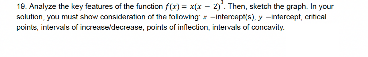 -
19. Analyze the key features of the function f(x) = x(x − 2)³. Then, sketch the graph. In your
solution, you must show consideration of the following: x -intercept(s), y -intercept, critical
points, intervals of increase/decrease, points of inflection, intervals of concavity.