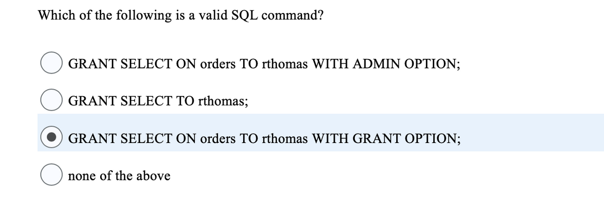 Which of the following is a valid SQL command?
GRANT SELECT ON orders TO rthomas WITH ADMIN OPTION;
GRANT SELECT TO rthomas;
GRANT SELECT ON orders TO rthomas WITH GRANT OPTION;
none of the above