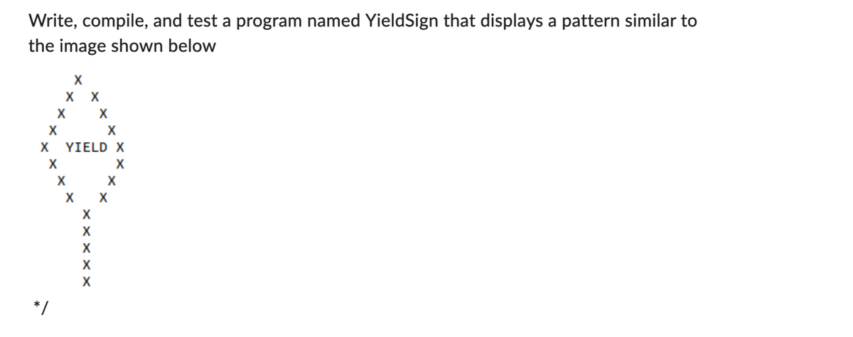 Write, compile, and test a program named YieldSign that displays a pattern similar to
the image shown below
X
X
X
X
*/
X
X X
X
YIELD X
X
X
X
X
X
X
X
X
X
X
X