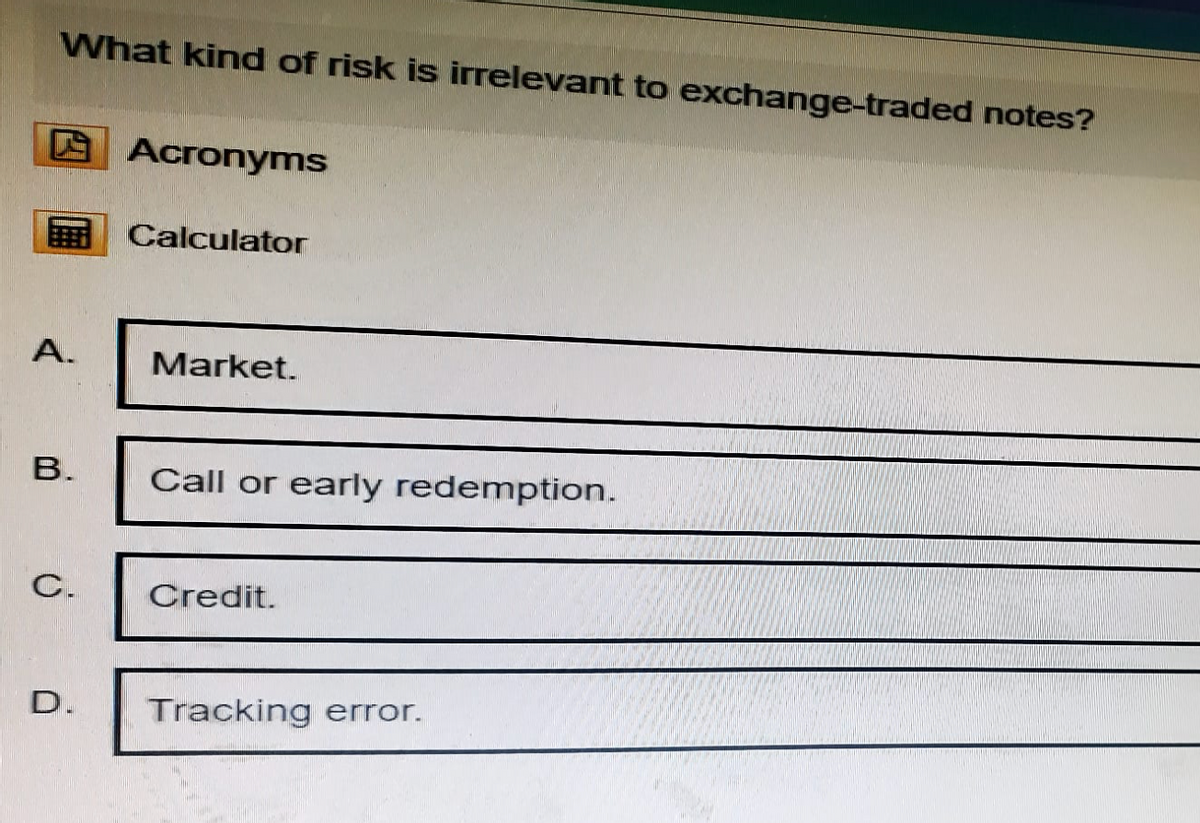 What kind of risk is irrelevant to exchange-traded notes?
Acronyms
Calculator
A.
Market.
B.
Call or early redemption.
C.
Credit.
D. Tracking error.