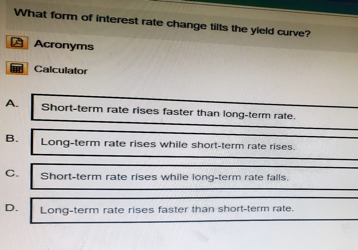 What form of interest rate change tilts the yield curve?
Acronyms
Calculator
A.
B.
C.
D.
Short-term rate rises faster than long-term rate.
Long-term rate rises while short-term rate rises.
Short-term rate rises while long-term rate falls.
Long-term rate rises faster than short-term rate.