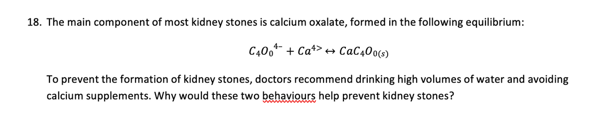 18. The main component of most kidney stones is calcium oxalate, formed in the following equilibrium:
C400¹+ Ca>→ CaC400(s)
To prevent the formation of kidney stones, doctors recommend drinking high volumes of water and avoiding
calcium supplements. Why would these two behaviours help prevent kidney stones?