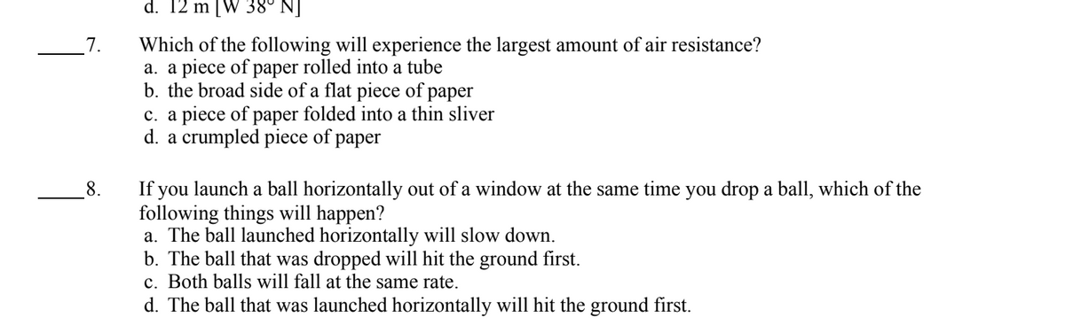7.
8.
d. 12 m [W 38° NJ
Which of the following will experience the largest amount of air resistance?
a. a piece of paper rolled into a tube
b. the broad side of a flat piece of paper
c. a piece of paper folded into a thin sliver
d. a crumpled piece of paper
If you launch a ball horizontally out of a window at the same time you drop a ball, which of the
following things will happen?
a. The ball launched horizontally will slow down.
b. The ball that was dropped will hit the ground first.
c. Both balls will fall at the same rate.
d. The ball that was launched horizontally will hit the ground first.