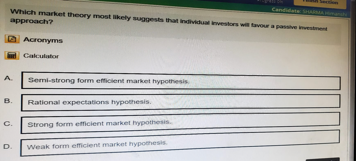 ress 0%
Section
Candidate: SHARMA Himanshi
Which market theory most likely suggests that individual investors will favour a passive investment
approach?
Acronyms
Calculator
A.
Semi-strong form efficient market hypothesis.
B.
Rational expectations hypothesis.
C.
Strong form efficient market hypothesis.
D.
Weak form efficient market hypothesis.