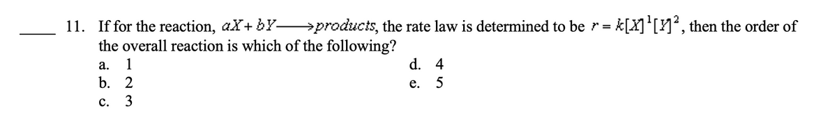 11. If for the reaction, aX+by-
→products, the rate law is determined to be r = [X]¹[1]², then the order of
the overall reaction is which of the following?
a. 1
b. 2
C.
3
d. 4
e. 5