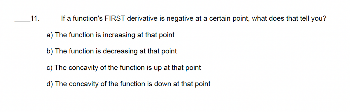 11.
If a function's FIRST derivative is negative at a certain point, what does that tell you?
a) The function is increasing at that point
b) The function is decreasing at that point
c) The concavity of the function is up at that point
d) The concavity of the function is down at that point