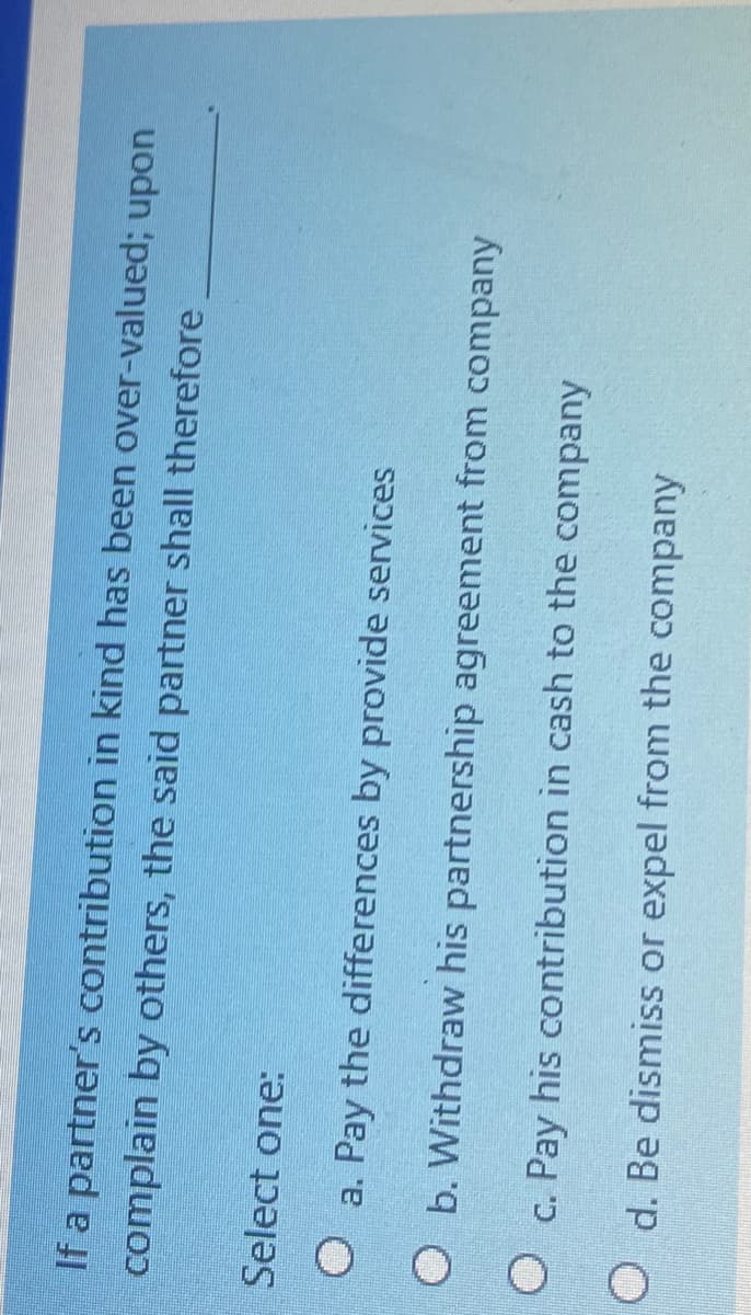 If a partner's contribution in kind has been over-valued; upon
complain by others, the said partner shall therefore
Select one:
a. Pay the differences by provide services
O b. Withdraw his partnership agreement from company
c. Pay his contribution in cash to the company
O d. Be dismiss or expel from the company
