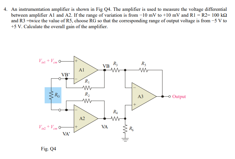 4. An instrumentation amplifier is shown in Fig Q4. The amplifier is used to measure the voltage differential
between amplifier Al and A2. If the range of variation is from -10 mV to +10 mV and R1 = R2= 100 k2
and R3 =twice the value of R5, choose RG so that the corresponding range of output voltage is from -5 V to
+5 V. Calculate the overall gain of the amplifier.
Vinl + Vem o
R3
R5
VB
Al
VB'
R1
RG
R2
АЗ
Output
R4
A2
Vin2 + Vem O
VA
R6
VA'
Fig. Q4
