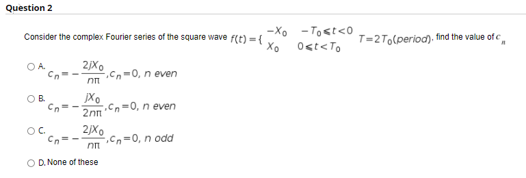 Question 2
-Xo - Tost<0
Consider the complex Fourier series of the square wave f(t) = {
T=2To(period). find the value of c
%3D
Xo
Ost<To
2jXo
-,Cn=0, n even
Cn
В.
Cn
jXo
.cn=0, n even
2nn
2jXo
,Cn=0, n odd
OC.
D. None of these
