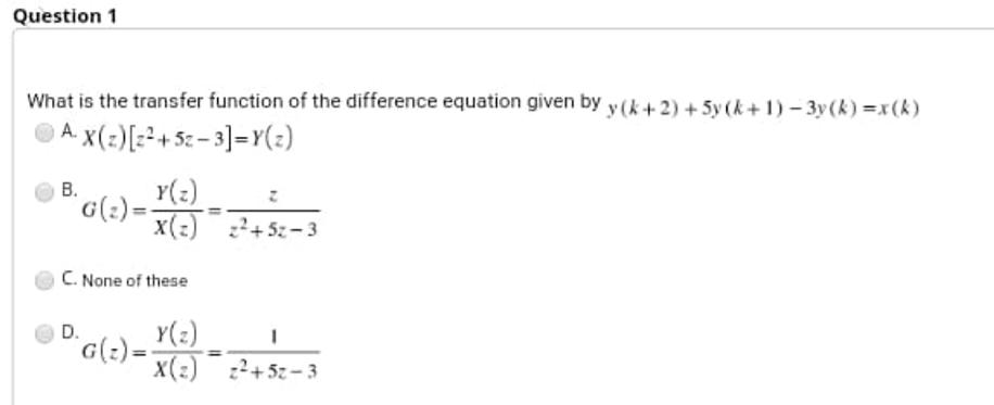 Question 1
What is the transfer function of the difference equation given by y (k+ 2) + 5y (k+ 1) – 3y(k) =x(k)
A. x(:)[z²+ 5z – 3]=Y(z)
В.
Y(:)
G(:)=
x(:) +5z- 3
C. None of these
Y(2)
G(:)=
X(:) z²+5z-3
D.
