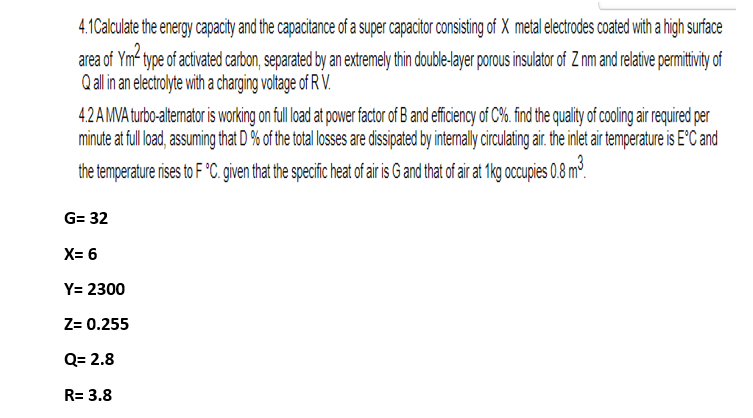 4.1Calculate the energy capacity and the capacitance of a super capacitor consisting of X metal electrodes coated with a high surface
area of Ym² type of activated carbon, separated by an extremely thin double-layer porous insulator of Z nm and relative permittivity of
Q all in an electrolyte with a charging voltage of R V.
4.2 A MVA turbo-alternator is working on full load at power factor of B and efficiency of C%. find the quality of cooling air required per
minute at full load, assuming that D % of the total losses are dissipated by internally circulating air. the inlet air temperature is E°C and
the temperature rises to F°C. given that the specific heat of air is G and that of air at 1kg occupies 0.8 m³.
G= 32
X= 6
Y= 2300
Z= 0.255
Q= 2.8
R= 3.8