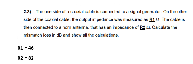 2.3) The one side of a coaxial cable is connected to a signal generator. On the other
side of the coaxial cable, the output impedance was measured as R1 2. The cable is
then connected to a horn antenna, that has an impedance of R2 2. Calculate the
mismatch loss in dB and show all the calculations.
R1 = 46
R2 = 82