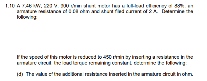 1.10 A 7.46 kW, 220 V, 900 r/min shunt motor has a full-load efficiency of 88%, an
armature resistance of 0.08 ohm and shunt filed current of 2 A. Determine the
following:
If the speed of this motor is reduced to 450 r/min by inserting a resistance in the
armature circuit, the load torque remaining constant, determine the following:
(d) The value of the additional resistance inserted in the armature circuit in ohm.
