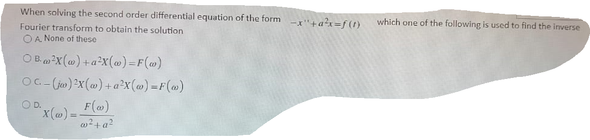 When solving the second order differential equation of the form
-x"+a?x=f(1)
which one of the following is used to find the inverse
Fourier transform to obtain the solution
O A. None of these
O B.2X (@) +a²X(@)=F(@)
OC-(iw)2x(@) +a²X(@) =F(@)
O D.
F(@)
x(@)3D
w²+a²
