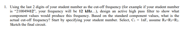 1. Using the last 2 digits of your student number as the cut-off frequency (for example if your student number
is "210049412", your frequency will be 12 kHz...), design an active high pass filter to show what
component values would produce this frequency. Based on the standard component values, what is the
actual cut-off frequency? Start by specifying your student number. Select, C1 = 1nF, assume R4=R3=R2.
Sketch the final circuit.
