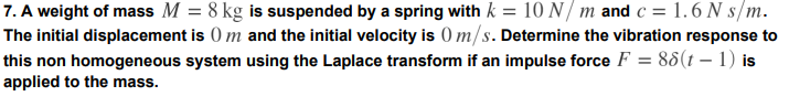 7. A weight of mass M = 8 kg is suspended by a spring with k = 10 N/ m and c = 1.6 N s/m.
The initial displacement is 0 m and the initial velocity is ) m/s. Determine the vibration response to
this non homogeneous system using the Laplace transform if an impulse force F = 88(t – 1) is
applied to the mass.
%3D
