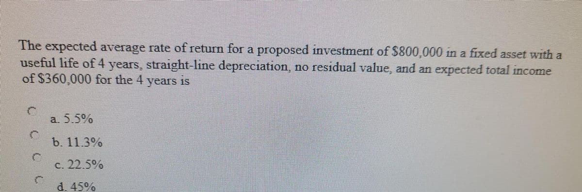 The expected average rate of return for a proposed investment of $800,000 in a fixed asset with a
useful life of 4 years, straight-line depreciation, no residual value, and an expected total income
of $360,000 for the 4 years IS
a. 5.5%
b. 11.3%
C. 22.5%
d. 45%
