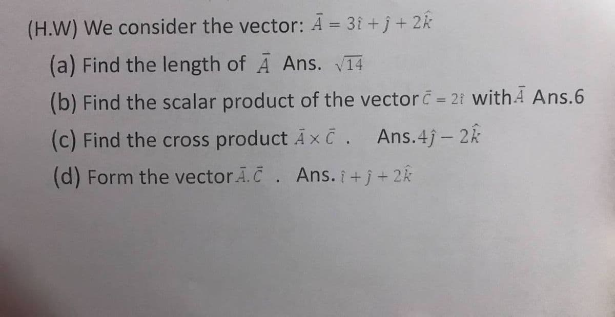 (H.W) We consider the vector: Ā = 3î + j + 2k
(a) Find the length of A Ans. V14
(b) Find the scalar product of the vector = 21 withA Ans.6
(c) Find the cross product Ax č. Ans.4j- 2k
(d) Form the vectorA.C. Ans. ¡ +j + 2k

