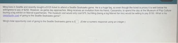 Ming lives in Seattle and recently bought a $125 ticket to attend a Seattle Seahawks game. He is a huge fan, so even though the ticket is pricey it is well below his
willingness to pay of $250 However, as game day approaches, Ming receives an invitation from his friend, Cassandra, to spend the day at the Museum of Pop Culture
touring a big exhibit on Marvel superheroes. The museum visit would only cost $75, but Ming (being a big Marvel fan too) would be willing to pay $150. What is his
opportunity cost of going to the Seattle Seahawks game?
Ming's total opportunity cost of going to the Seattle Seahawks game is $
(Enter a numeric response using an integer)