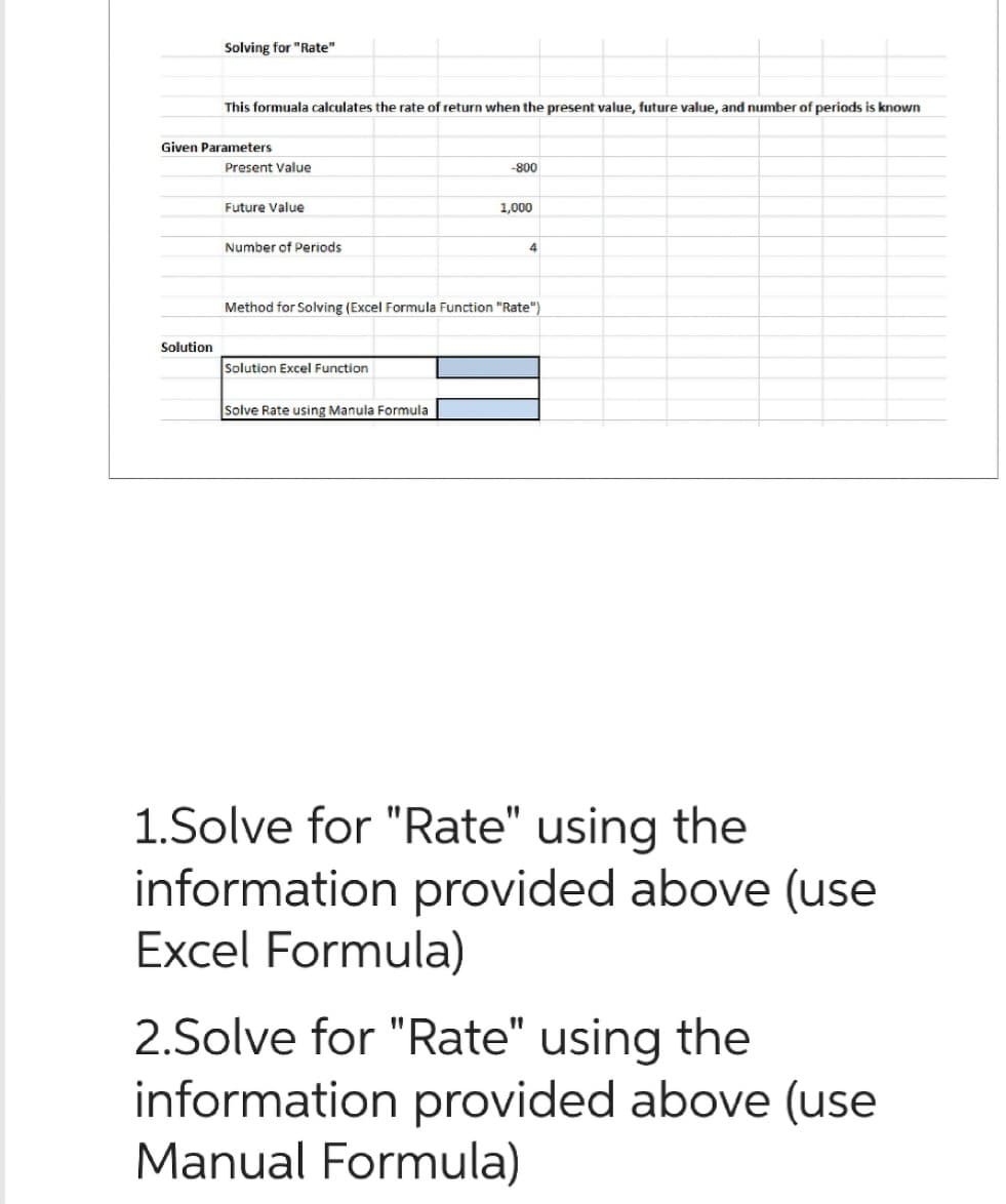 Solving for "Rate"
Solution
This formuala calculates the rate of return when the present value, future value, and number of periods is known
Given Parameters
Present Value
Future Value
Number of Periods
Solution Excel Function
-800
Solve Rate using Manula Formula
1,000
Method for Solving (Excel Formula Function "Rate")
4
1.Solve for "Rate" using the
information provided above (use
xcel Formula)
2.Solve for "Rate" using the
information provided above (use
Manual Formula)